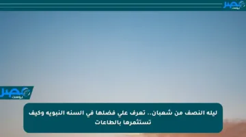 ليلة النصف من شعبان.. تعرف على فضلها في السنة النبوية وكيف تستثمرها بالطاعات